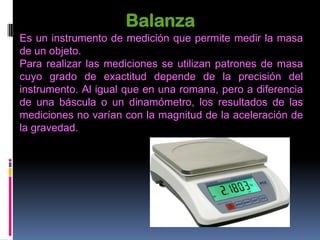 Balanza
Es un instrumento de medición que permite medir la masa
de un objeto.
Para realizar las mediciones se utilizan patrones de masa
cuyo grado de exactitud depende de la precisión del
instrumento. Al igual que en una romana, pero a diferencia
de una báscula o un dinamómetro, los resultados de las
mediciones no varían con la magnitud de la aceleración de
la gravedad.
 