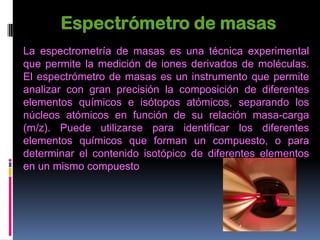 Espectrómetro de masas
La espectrometría de masas es una técnica experimental
que permite la medición de iones derivados de moléculas.
El espectrómetro de masas es un instrumento que permite
analizar con gran precisión la composición de diferentes
elementos químicos e isótopos atómicos, separando los
núcleos atómicos en función de su relación masa-carga
(m/z). Puede utilizarse para identificar los diferentes
elementos químicos que forman un compuesto, o para
determinar el contenido isotópico de diferentes elementos
en un mismo compuesto.
 