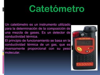 Catetómetro
Un catetómetro es un instrumento utilizado
para la determinación de la composición de
una mezcla de gases. Es un detector de
conductividad térmica.
El principio de funcionamiento se basa en la
conductividad térmica de un gas, que es
inversamente proporcional con su peso
molecular.
 
