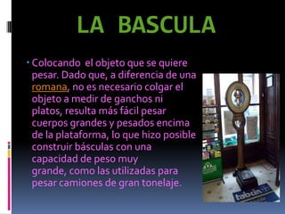LA BASCULA
 Colocando el objeto que se quiere
  pesar. Dado que, a diferencia de una
  romana, no es necesario colgar el
  objeto a medir de ganchos ni
  platos, resulta más fácil pesar
  cuerpos grandes y pesados encima
  de la plataforma, lo que hizo posible
  construir básculas con una
  capacidad de peso muy
  grande, como las utilizadas para
  pesar camiones de gran tonelaje.
 