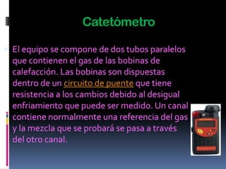 Catetómetro

 El equipo se compone de dos tubos paralelos
  que contienen el gas de las bobinas de
  calefacción. Las bobinas son dispuestas
  dentro de un circuito de puente que tiene
  resistencia a los cambios debido al desigual
  enfriamiento que puede ser medido. Un canal
  contiene normalmente una referencia del gas
  y la mezcla que se probará se pasa a través
  del otro canal.
 