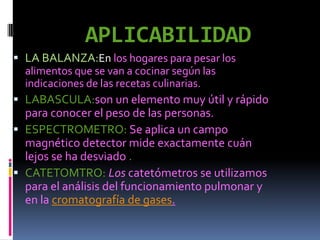 APLICABILIDAD
 LA BALANZA:En los hogares para pesar los
  alimentos que se van a cocinar según las
  indicaciones de las recetas culinarias.
 LABASCULA:son un elemento muy útil y rápido
  para conocer el peso de las personas.
 ESPECTROMETRO: Se aplica un campo
  magnético detector mide exactamente cuán
  lejos se ha desviado .
 CATETOMTRO: Los catetómetros se utilizamos
  para el análisis del funcionamiento pulmonar y
  en la cromatografía de gases.
 