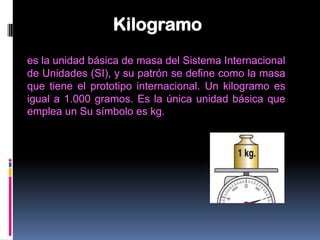 Kilogramo
es la unidad básica de masa del Sistema Internacional
de Unidades (SI), y su patrón se define como la masa
que tiene el prototipo internacional. Un kilogramo es
igual a 1.000 gramos. Es la única unidad básica que
emplea un Su símbolo es kg.
 