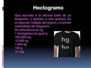 Hectogramo
Que equivale a la décima parte de un
kilogramo, y también a cien gramos. Es
el segundo múltiplo del gramo y el primer
submúltiplo del kilogramo.
Su abreviatura es hg.
1 hectogramo es igual a:
100.000 mg
10.000 cg
1.000 dg
100 g
10 dag
 