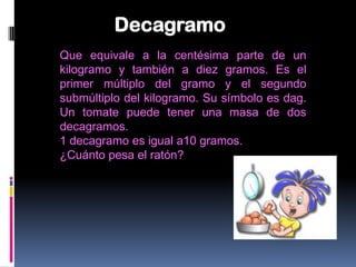 Decagramo
Que equivale a la centésima parte de un
kilogramo y también a diez gramos. Es el
primer múltiplo del gramo y el segundo
submúltiplo del kilogramo. Su símbolo es dag.
Un tomate puede tener una masa de dos
decagramos.
1 decagramo es igual a10 gramos.
¿Cuánto pesa el ratón?
 