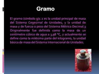 Gramo
El gramo (símbolo g)1 2 es la unidad principal de masa
del Sistema Cegesimal de Unidades, y la unidad de
masa y de fuerza o peso del Sistema Métrico Decimal.3
Originalmente fue definida como la masa de un
centímetro cúbico de agua a 3,98 °C, y actualmente se
define como la milésima parte del kilogramo, la unidad
básica de masa del Sistema Internacional de Unidades.
 