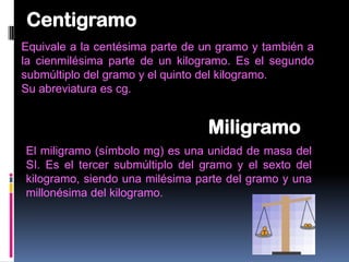 Centigramo
Equivale a la centésima parte de un gramo y también a
la cienmilésima parte de un kilogramo. Es el segundo
submúltiplo del gramo y el quinto del kilogramo.
Su abreviatura es cg.


                                 Miligramo
El miligramo (símbolo mg) es una unidad de masa del
SI. Es el tercer submúltiplo del gramo y el sexto del
kilogramo, siendo una milésima parte del gramo y una
millonésima del kilogramo.
 