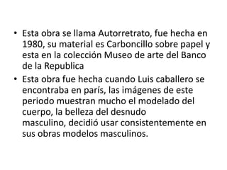 • Esta obra se llama Autorretrato, fue hecha en
  1980, su material es Carboncillo sobre papel y
  esta en la colección Museo de arte del Banco
  de la Republica
• Esta obra fue hecha cuando Luis caballero se
  encontraba en parís, las imágenes de este
  periodo muestran mucho el modelado del
  cuerpo, la belleza del desnudo
  masculino, decidió usar consistentemente en
  sus obras modelos masculinos.
 