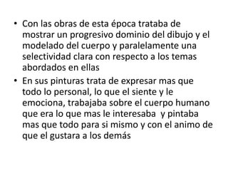 • Con las obras de esta época trataba de
  mostrar un progresivo dominio del dibujo y el
  modelado del cuerpo y paralelamente una
  selectividad clara con respecto a los temas
  abordados en ellas
• En sus pinturas trata de expresar mas que
  todo lo personal, lo que el siente y le
  emociona, trabajaba sobre el cuerpo humano
  que era lo que mas le interesaba y pintaba
  mas que todo para si mismo y con el animo de
  que el gustara a los demás
 
