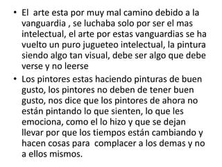• El arte esta por muy mal camino debido a la
  vanguardia , se luchaba solo por ser el mas
  intelectual, el arte por estas vanguardias se ha
  vuelto un puro jugueteo intelectual, la pintura
  siendo algo tan visual, debe ser algo que debe
  verse y no leerse
• Los pintores estas haciendo pinturas de buen
  gusto, los pintores no deben de tener buen
  gusto, nos dice que los pintores de ahora no
  están pintando lo que sienten, lo que les
  emociona, como el lo hizo y que se dejan
  llevar por que los tiempos están cambiando y
  hacen cosas para complacer a los demas y no
  a ellos mismos.
 