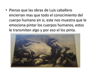 • Pienso que las obras de Luis caballero
  encierran mas que todo el conocimiento del
  cuerpo humano en si, este nos muestra que le
  emociona pintar los cuerpos humanos, estos
  le transmiten algo y por eso el los pinta.
 