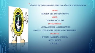 “AÑO DEL BICENTANARIO DEL PERU: 200 AÑOS DE INDEPENDENCIA“
TEMA:
INVACION DEL TAHUANTINSUYO
AREA:
CIENCIAS SOCIALE4S
INTEGRANTES:
- LOAYZA LANDEO LUIS FERNANDO
-CORPUS POCOMUCHA SHELEYSCHA KHEMBERLY
DOCENTE:
QUINTO MARQUINA GABRIEL
NIVEL: BASICO
AÑO: 2021
 