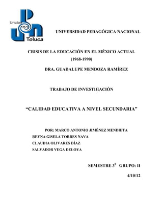UNIVERSIDAD PEDAGÓGICA NACIONAL



CRISIS DE LA EDUCACIÓN EN EL MÉXICO ACTUAL
                  (1968-1990)

       DRA. GUADALUPE MENDOZA RAMÍREZ



         TRABAJO DE INVESTIGACIÓN



“CALIDAD EDUCATIVA A NIVEL SECUNDARIA”



       POR: MARCO ANTONIO JIMÉNEZ MENDIETA
  REYNA GISELA TORRES NAVA
  CLAUDIA OLIVARES DÍAZ
  SALVADOR VEGA DELOYA



                          SEMESTRE 30 GRUPO: II

                                         4/10/12
 