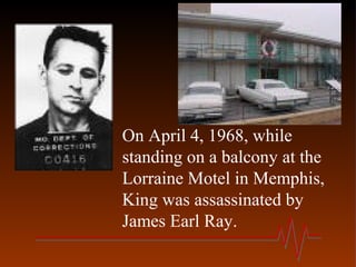 On April 4, 1968, while
standing on a balcony at the
Lorraine Motel in Memphis,
King was assassinated by
James Earl Ray.
 