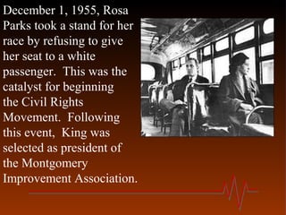 December 1, 1955, Rosa
Parks took a stand for her
race by refusing to give
her seat to a white
passenger. This was the
catalyst for beginning
the Civil Rights
Movement. Following
this event, King was
selected as president of
the Montgomery
Improvement Association.
 