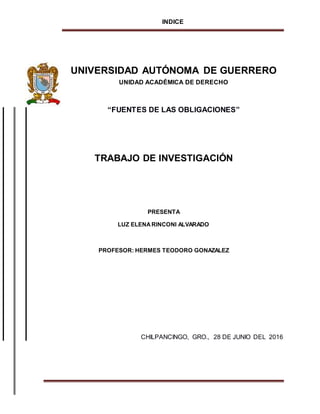 INDICE
UNIVERSIDAD AUTÓNOMA DE GUERRERO
UNIDAD ACADÉMICA DE DERECHO
“FUENTES DE LAS OBLIGACIONES”
TRABAJO DE INVESTIGACIÓN
PRESENTA
LUZ ELENARINCONI ALVARADO
PROFESOR: HERMES TEODORO GONAZALEZ
CHILPANCINGO, GRO., 28 DE JUNIO DEL 2016