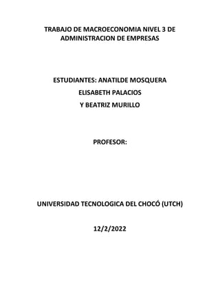TRABAJO DE MACROECONOMIA NIVEL 3 DE
ADMINISTRACION DE EMPRESAS
ESTUDIANTES: ANATILDE MOSQUERA
ELISABETH PALACIOS
Y BEATRIZ MURILLO
PROFESOR:
UNIVERSIDAD TECNOLOGICA DEL CHOCÓ (UTCH)
12/2/2022
 
