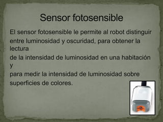El sensor fotosensible le permite al robot distinguir
entre luminosidad y oscuridad, para obtener la
lectura
de la intensidad de luminosidad en una habitación
y
para medir la intensidad de luminosidad sobre
superficies de colores.
 