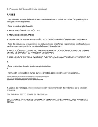 3. Propuesta de Intervención inicial (opcional)

FASES
Los 4 momentos clave de la actuación docente en el que la utilización de las TIC puede aportar
ventajas son los siguientes:

- Fase pre-activa: planificación,

1. ELABORACIÓN DE DIAGNÓSTICO

2. ANÁLISIS DE RESULTADOS

3. CREACIÓN DE MATERIALES DIDÁCTICOS COMO EVALUACIÓN GENERAL DE ÁREAS.

- Fase de ejecución y evaluación de las actividades de enseñanza y aprendizaje con los alumnos:
explicaciones, autonomía de trabajo del alumno, interacciones...

1. APLICACIÓN DE ALGUNAS TIC PARA DETERMINAR LA APLICABILIDAD DE LAS MISMAS
EN PRO DE SUPERAR EL PROBLEMA OBSERVADO

2. ANÁLISIS DE PRUEBAS A PARTIR DE EXPERIENCIAS SIGNIFOCATIVAS UTILIZANDO TIC

3.

- Fase post-activa: tutoría, gestiones administrativas
1.

- Formación continuada: lecturas, cursos, jornadas, colaboración en investigaciones...
FUENTE: IMPACTO DE LAS TIC EN EDUCACIÓN: FUNCIONES Y LIMITACIONES
© Dr. Pere MarquèsGraells, 2000 (última revisión: 24/07/11)
Departamento de Pedagogía Aplicada, Facultad de Educación, UAB




4. Lectura de Hallazgos Anteriores: Explicación y documentación de evidencias de la situación
problema.

ESCRIBIR UN TEXTO SOBRE EL PROBLEMA

SITUACIONES ANTERIORES QUE HAYAN DEMOSTRADO ÉXITO O NO, DEL PROBLEMA
INICIAL
 