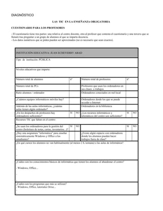 DIAGNÓSTICO
                                        LAS TIC EN LA ENSEÑANZA OBLIGATORIA

CUESTIONARIO PARA LOS PROFESORES

- El cuestionario tiene tres partes: una relativa al centro docente, otra al profesor que contesta el cuestionario y una tercera que se
llenará tras preguntar a un grupo de alumnos al que se imparta docencia.
- Los datos numéricos que se piden pueden ser aproximados (no es necesario que sean exactos).



    INSTITUCIÓN EDUCATIVA: JUAN ECHEVERRY ABAD

    Tipo de institución: PÚBLICA


    Niveles educativos que imparte:


    Número total de alumnos                              nº         Número total de profesores                   nº

    Número total de PCs                                             Profesores que usan los ordenadores en
                                                                    sus clases o trabajos
    Ratio alumnos / ordenador                                       Ordenadores conectados en red local

    ¿Cuántos equipos informáticos móviles hay?                      Ordenadores desde los que se puede
                                                                    acceder a Internet
    Además de las aulas informáticas, ¿cuántas                      Ordenadores en la biblioteca
    aulas tienen algún ordenador?
    ¿En los despachos de profesores hay                  SI NO ¿Los recursos informáticos y                      SI    NO
    ordenadores suficientes?                                   telemáticos del centro son suficientes?
    Recursos TIC que faltan en el centro:
    -
    ¿Se usan los ordenadores para la gestión del         SI NO                                                   SI    NO
    centro (boletines de notas, cartas, inventarios...)?
    ¿Hay una asignatura "informática" para enseñar             ¿Existe algún espacio con ordenadores
    sistemáticamente Windows y Office a los                    donde los alumnos puedan hacer
    estudiantes?                                               trabajos fuera de clase?
    ¿En qué cursos los alumnos no van habitualmente (al menos 2 h./semana) a las aulas de informática?

    -

    -

    ¿Cuáles son los conocimientos básicos de informática que tienen los alumnos al abandonar el centro?

    - Windows, Office...

    -

    -
    ¿Cuáles son los programas que más se utilizan?
    - Windows, Office, tutoriales Orixe...
    -
    -
 