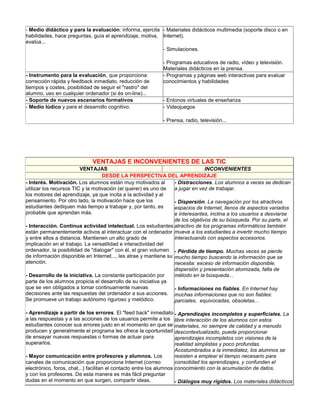 - Medio didáctico y para la evaluación: informa, ejercita - Materiales didácticos multimedia (soporte disco o en
habilidades, hace preguntas, guía el aprendizaje, motiva, Internet).
evalúa...
                                                          - Simulaciones.

                                                            - Programas educativos de radio, vídeo y televisión.
                                                            Materiales didácticos en la prensa.
- Instrumento para la evaluación, que proporciona:          - Programas y páginas web interactivas para evaluar
corrección rápida y feedback inmediato, reducción de        conocimientos y habilidades
tiempos y costes, posibilidad de seguir el "rastro" del
alumno, uso en cualquier ordenador (si és on-line)...
- Soporte de nuevos escenarios formativos                   - Entonos virtuales de enseñanza
- Medio lúdico y para el desarrollo cognitivo.              - Videojuegos

                                                            - Prensa, radio, televisión...




                             VENTAJAS E INCONVENIENTES DE LAS TIC
                         VENTAJAS                                               INCONVENIENTES
                                   DESDE LA PERSPECTIVA DEL APRENDIZAJE
- Interés. Motivación. Los alumnos están muy motivados al         - Distracciones. Los alumnos a veces se dedican
utilizar los recursos TIC y la motivación (el querer) es uno de   a jugar en vez de trabajar.
los motores del aprendizaje, ya que incita a la actividad y al
pensamiento. Por otro lado, la motivación hace que los            - Dispersión. La navegación por los atractivos
estudiantes dediquen más tiempo a trabajar y, por tanto, es       espacios de Internet, llenos de aspectos variados
probable que aprendan más.                                        e interesantes, inclina a los usuarios a desviarse
                                                                  de los objetivos de su búsqueda. Por su parte, el
- Interacción. Continua actividad intelectual. Los estudiantes atractivo de los programas informáticos también
están permanentemente activos al interactuar con el ordenador mueve a los estudiantes a invertir mucho tiempo
y entre ellos a distancia. Mantienen un alto grado de             interactuando con aspectos accesorios.
implicación en el trabajo. La versatilidad e interactividad del
ordenador, la posibilidad de "dialogar" con él, el gran volumen - Pérdida de tiempo. Muchas veces se pierde
de información disponible en Internet..., les atrae y mantiene su mucho tiempo buscando la información que se
atención.                                                         necesita: exceso de información disponible,
                                                                  dispersión y presentación atomizada, falta de
- Desarrollo de la iniciativa. La constante participación por     método en la búsqueda...
parte de los alumnos propicia el desarrollo de su iniciativa ya
que se ven obligados a tomar continuamente nuevas                 - Informaciones no fiables. En Internet hay
decisiones ante las respuestas del ordenador a sus acciones. muchas informaciones que no son fiables:
Se promueve un trabajo autónomo riguroso y metódico.              parciales, equivocadas, obsoletas...

- Aprendizaje a partir de los errores. El "feed back" inmediato - Aprendizajes incompletos y superficiales. La
a las respuestas y a las acciones de los usuarios permite a los libre interacción de los alumnos con estos
estudiantes conocer sus errores justo en el momento en que se materiales, no siempre de calidad y a menudo
producen y generalmente el programa les ofrece la oportunidad descontextualizado, puede proporcionar
de ensayar nuevas respuestas o formas de actuar para                 aprendizajes incompletos con visiones de la
superarlos.                                                          realidad simplistas y poco profundas.
                                                                     Acostumbrados a la inmediatez, los alumnos se
- Mayor comunicación entre profesores y alumnos. Los                 resisten a emplear el tiempo necesario para
canales de comunicación que proporciona Internet (correo             consolidad los aprendizajes, y confunden el
electrónico, foros, chat...) facilitan el contacto entre los alumnos conocimiento con la acumulación de datos.
y con los profesores. De esta manera es más fácil preguntar
dudas en el momento en que surgen, compartir ideas,                  - Diálogos muy rígidos. Los materiales didácticos
 