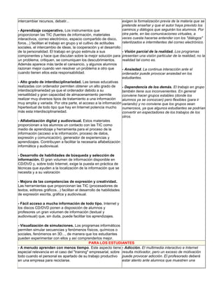 intercambiar recursos, debatir...                                      exigen la formalización previa de la materia que se
                                                                       pretende enseñar y que el autor haya previsto los
- Aprendizaje cooperativo. Los instrumentos que                        caminos y diálogos que seguirán los alumnos. Por
proporcionan las TIC (fuentes de información, materiales               otra parte, en las comunicaciones virtuales, a
interactivos, correo electrónico, espacio compartido de disco,         veces cuesta hacerse entender con los "diálogos"
foros...) facilitan el trabajo en grupo y el cultivo de actitudes      ralentizados e intermitentes del correo electrónico.
sociales, el intercambio de ideas, la cooperación y el desarrollo
de la personalidad. El trabajo en grupo estimula a sus                 - Visión parcial de la realidad. Los programas
componentes y hace que discutan sobre la mejor solución para           presentan una visión particular de la realidad, no la
un problema, critiquen, se comuniquen los descubrimientos.             realidad tal como es.
Además aparece más tarde el cansancio, y algunos alumnos
razonan mejor cuando ven resolver un problema a otro que               - Ansiedad. La continua interacción ante el
cuando tienen ellos esta responsabilidad.                              ordenador puede provocar ansiedad en los
                                                                       estudiantes.
- Alto grado de interdisciplinariedad. Las tareas educativas
realizadas con ordenador permiten obtener un alto grado de        - Dependencia de los demás. El trabajo en grupo
interdisciplinariedad ya que el ordenador debido a su             también tiene sus inconvenientes. En general
versatilidad y gran capacidad de almacenamiento permite           conviene hacer grupos estables (donde los
realizar muy diversos tipos de tratamiento a una información      alumnos ya se conozcan) pero flexibles (para ir
muy amplia y variada. Por otra parte, el acceso a la información variando) y no conviene que los grupos sean
hipertextual de todo tipo que hay en Internet potencia mucho      numerosos, ya que algunos estudiantes se podrían
más esta interdisciplinariedad.                                   convertir en espectadores de los trabajos de los
                                                                  otros.
- Alfabetización digital y audiovisual. Estos materiales
proporcionan a los alumnos un contacto con las TIC como
medio de aprendizaje y herramienta para el proceso de la
información (acceso a la información, proceso de datos,
expresión y comunicación), generador de experiencias y
aprendizajes. Contribuyen a facilitar la necesaria alfabetización
informática y audiovisual.

- Desarrollo de habilidades de búsqueda y selección de
información. El gran volumen de información disponible en
CD/DVD y, sobre todo Internet, exige la puesta en práctica de
técnicas que ayuden a la localización de la información que se
necesita y a su valoración

- Mejora de las competencias de expresión y creatividad..
Las herramientas que proporcionan las TIC (procesadores de
textos, editores gráficos...) facilitan el desarrollo de habilidades
de expresión escrita, gráfica y audiovisual.

- Fácil acceso a mucha información de todo tipo. Internet y
los discos CD/DVD ponen a disposición de alumnos y
profesores un gran volumen de información (textual y
audiovisual) que, sin duda, puede facilitar los aprendizajes.

- Visualización de simulaciones. Los programas informáticos
permiten simular secuencias y fenómenos físicos, químicos o
sociales, fenómenos en 3D..., de manera que los estudiantes
pueden experimentar con ellos y así comprenderlos mejor.
                                             PARA LOS ESTUDIANTES
- A menudo aprenden con menos tiempo. Este aspecto tiene - Adicción. El multimedia interactivo e Internet
especial relevancia en el caso del "training" empresarial, sobre resulta motivador, pero un exceso de motivación
todo cuando el personal es apartado de su trabajo productivo puede provocar adicción. El profesorado deberá
en una empresa para reciclarse.                                  estar atento ante alumnos que muestren una
 