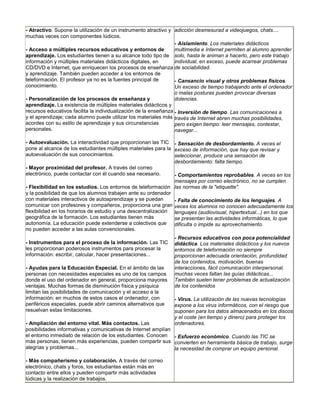 - Atractivo. Supone la utilización de un instrumento atractivo y adicción desmesurad a videojuegos, chats....
muchas veces con componentes lúdicos.
                                                                  - Aislamiento. Los materiales didácticos
- Acceso a múltiples recursos educativos y entornos de            multimedia e Internet permiten al alumno aprender
aprendizaje. Los estudiantes tienen a su alcance todo tipo de solo, hasta le animan a hacerlo, pero este trabajo
información y múltiples materiales didácticos digitales, en       individual, en exceso, puede acarrear problemas
CD/DVD e Internet, que enriquecen los procesos de enseñanza de sociabilidad.
y aprendizaje. También pueden acceder a los entornos de
teleformación. El profesor ya no es la fuentes principal de       - Cansancio visual y otros problemas físicos.
conocimiento.                                                     Un exceso de tiempo trabajando ante el ordenador
                                                                  o malas posturas pueden provocar diversas
- Personalización de los procesos de enseñanza y                  dolencias.
aprendizaje. La existencia de múltiples materiales didácticos y
recursos educativos facilita la individualización de la enseñanza - Inversión de tiempo. Las comunicaciones a
y el aprendizaje; cada alumno puede utilizar los materiales más través de Internet abren muchas posibilidades,
acordes con su estilo de aprendizaje y sus circunstancias         pero exigen tiempo: leer mensajes, contestar,
personales.                                                       navegar...

- Autoevaluación. La interactividad que proporcionan las TIC - Sensación de desbordamiento. A veces el
pone al alcance de los estudiantes múltiples materiales para la exceso de información, que hay que revisar y
autoevaluación de sus conocimientos.                            seleccionar, produce una sensación de
                                                                desbordamiento: falta tiempo.
- Mayor proximidad del profesor. A través del correo
electrónico, puede contactar con él cuando sea necesario.       - Comportamientos reprobables. A veces en los
                                                                mensajes por correo electrónico, no se cumplen
- Flexibilidad en los estudios. Los entornos de teleformación las normas de la "etiquette".
y la posibilidad de que los alumnos trabajen ante su ordenador
con materiales interactivos de autoaprendizaje y se puedan      - Falta de conocimiento de los lenguajes. A
comunicar con profesores y compañeros, proporciona una gran veces los alumnos no conocen adecuadamente los
flexibilidad en los horarios de estudio y una descentralización lenguajes (audiovisual, hipertextual...) en los que
geográfica de la formación. Los estudiantes tienen más          se presentan las actividades informáticas, lo que
autonomía. La educación puede extenderse a colectivos que       dificulta o impide su aprovechamiento.
no pueden acceder a las aulas convencionales.
                                                                - Recursos educativos con poca potencialidad
- Instrumentos para el proceso de la información. Las TIC       didáctica. Los materiales didácticos y los nuevos
les proporcionan poderosos instrumentos para procesar la        entornos de teleformación no siempre
información: escribir, calcular, hacer presentaciones...        proporcionan adecuada orientación, profundidad
                                                                de los contenidos, motivación, buenas
- Ayudas para la Educación Especial. En el ámbito de las        interacciones, fácil comunicación interpersonal,
personas con necesidades especiales es uno de los campos        muchas veces faltan las guías didácticas...
donde el uso del ordenador en general, proporciona mayores      También suelen tener problemas de actualización
ventajas. Muchas formas de disminución física y psíquica        de los contenidos
limitan las posibilidades de comunicación y el acceso a la
información; en muchos de estos casos el ordenador, con         - Virus. La utilización de las nuevas tecnologías
periféricos especiales, puede abrir caminos alternativos que    expone a los virus informáticos, con el riesgo que
resuelvan estas limitaciones.                                   suponen para los datos almacenados en los discos
                                                                y el coste (en tiempo y dinero) para proteger los
- Ampliación del entorno vital. Más contactos. Las              ordenadores.
posibilidades informativas y comunicativas de Internet amplían
el entorno inmediato de relación de los estudiantes. Conocen - Esfuerzo económico. Cuando las TIC se
más personas, tienen más experiencias, pueden compartir sus convierten en herramienta básica de trabajo, surge
alegrías y problemas...                                        la necesidad de comprar un equipo personal.

- Más compañerismo y colaboración. A través del correo
electrónico, chats y foros, los estudiantes están más en
contacto entre ellos y pueden compartir más actividades
lúdicas y la realización de trabajos.
 