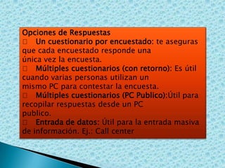 Opciones de Respuestas
􀀹 Un cuestionario por encuestado: te aseguras
que cada encuestado responde una
única vez la encuesta.
􀀹 Múltiples cuestionarios (con retorno): Es útil
cuando varias personas utilizan un
mismo PC para contestar la encuesta.
􀀹 Múltiples cuestionarios (PC Publico):Útil para
recopilar respuestas desde un PC
publico.
􀀹 Entrada de datos: Útil para la entrada masiva
de información. Ej.: Call center

 