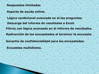 Respuestas ilimitadas
Soporte de ayuda online.
Lógica condicional avanzada en el las preguntas.
Descarga del informe de resultados a Excel.
Filtros con lógica avanzada en el informe de resultados.
Redirección de los encuestados al terminar la encuesta.
Garantía de confidencialidad para los encuestados.

Encuestas multidioma.

 