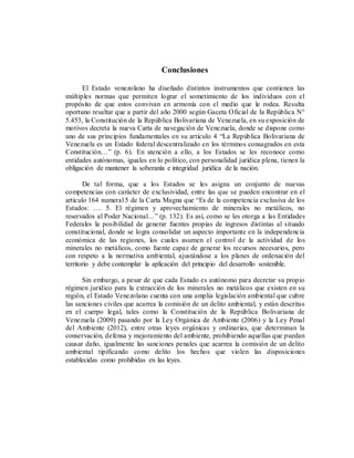 Conclusiones
El Estado venezolano ha diseñado distintos instrumentos que contienen las
múltiples normas que permiten lograr el sometimiento de los individuos con el
propósito de que estos convivan en armonía con el medio que le rodea. Resulta
oportuno resaltar que a partir del año 2000 según Gaceta Oficial de la República N°
5.453, la Constitución de la República Bolivariana de Venezuela, en su exposición de
motivos decreta la nueva Carta de navegación de Venezuela, donde se dispone como
uno de sus principios fundamentales en su artículo 4 “La República Bolivariana de
Venezuela es un Estado federal descentralizado en los términos consagrados en esta
Constitución…” (p. 6). En atención a ello, a los Estados se les reconoce como
entidades autónomas, iguales en lo político, con personalidad jurídica plena, tienen la
obligación de mantener la soberanía e integridad jurídica de la nación.
De tal forma, que a los Estados se les asigna un conjunto de nuevas
competencias con carácter de exclusividad, entre las que se pueden encontrar en el
articulo 164 numeral 5 de la Carta Magna que “Es de la competencia exclusiva de los
Estados: …. 5. El régimen y aprovechamiento de minerales no metálicos, no
reservados al Poder Nacional…” (p. 132). Es así, como se les otorga a las Entidades
Federales la posibilidad de generar fuentes propias de ingresos distintas al situado
constitucional, donde se logra consolidar un aspecto importante en la independencia
económica de las regiones, los cuales asumen el control de la actividad de los
minerales no metálicos, como fuente capaz de generar los recursos necesarios, pero
con respeto a la normativa ambiental, ajustándose a los planes de ordenación del
territorio y debe contemplar la aplicación del principio del desarrollo sostenible.
Sin embargo, a pesar de que cada Estado es autónomo para decretar su propio
régimen jurídico para la extracción de los minerales no metálicos que existen en su
región, el Estado Venezolano cuenta con una amplia legislación ambiental que cubre
las sanciones civiles que acarrea la comisión de un delito ambiental, y están descritas
en el cuerpo legal, tales como la Constitución de la República Bolivariana de
Venezuela (2009) pasando por la Ley Orgánica de Ambiente (2006) y la Ley Penal
del Ambiente (2012), entre otras leyes orgánicas y ordinarias, que determinan la
conservación, defensa y mejoramiento del ambiente, prohibiendo aquellas que puedan
causar daño, igualmente las sanciones penales que acarrea la comisión de un delito
ambiental tipificando como delito los hechos que violen las disposiciones
establecidas como prohibidas en las leyes.
 