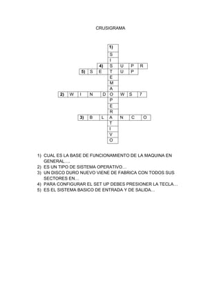 CRUSIGRAMA



                                  1)
                                   S
                                   I
                               4)  S   U   P   R
                     5)   S    E   T   U   P
                                   E
                                   M
                                   A
        2)   W   I        N      D O   W   S   7
                                   P
                                   E
                                   R
                 3)       B     L A    N   C       O
                                   T
                                   I
                                   V
                                   O


1) CUAL ES LA BASE DE FUNCIONAMIENTO DE LA MAQUINA EN
   GENERAL….
2) ES UN TIPO DE SISTEMA OPERATIVO…
3) UN DISCO DURO NUEVO VIENE DE FABRICA CON TODOS SUS
   SECTORES EN…
4) PARA CONFIGURAR EL SET UP DEBES PRESIONER LA TECLA…
5) ES EL SISTEMA BASICO DE ENTRADA Y DE SALIDA…
 