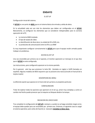 ENSAYO
                                             EL SET UP

Configuración inicial del sistema.

El SETUP es una parte de BIOS, que es el sistema básico de entrada y salida de datos.

En la actualidad cada vez son más los elementos que deben ser configurados en el SETUP.
Básicamente, se configuran los elementos que se consideran indispensables para la correcta
operación de la PC:

        La memoria RAM instalada
        El tipo de tarjeta de video
        La identificación de disco duro, la unidad de CD o DVD, etc.
        La protocolos de comunicación entre la CPU y su RAM

Es muy importante configurar correctamente la SETUP para que el equipo recién armado pueda
trabajar sin problemas.

                                         ACCESO AL SET UP

Una vez encendido por primera vez el aparato, el monitor aparecerá un mensaje en el que dice
que el SETUP no esta configurado.

Las instrucciones, para configurarlo aparecen en la misma pantalla.

Por lo general, solo hay que presionar la tecla DEL (teclados en ingles) o SUPR (teclados en
español). Algunos modelos de BIOS requieren que se presione otra tecla (consulte el manual de la
tarjeta madre)

                                      DESCRIPCION DEL MENU

La diferente opción que aparece en el menú del set up tiene un propósito particular.

                                          CONFIGURACION

Tratar de explicar todas las opciones que aparecen en el set up, serian muy complejo; y como un
cambio mal hecho puede provocar que la maquina se bloquee desde el arranque.



                                     INICIACION DEL DISCO DURO

Tras completar la configuración del SET UP y siempre y cuando no se haiga cometido ningún error,
el equipo debe quedar para ser encendido por primera vez. Entonces, el siguiente caso es cargar
el sistema operativo; pero antes de hacerlo es necesario inicializar el disco duro.
 