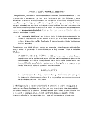¿PORQUE SE NECESITA INISIALIZAR EL DISCO DURO?

Como ya sabemos, un disco duro nuevo viene de fábrica con todos sus sectores en blanco. En tales
circunstancias, la computadora no sabe como comunicarse con este dispositivo ni como
aprovechar su capacidad de almacenamiento. Los discos duros se distribuyan sin ningún formato
especifico, principalmente porque sus fabricantes no pueden estar seguros de que tipo de sistema
operativo o que variedad del mismo se almacenara en sus unidades; por eso prefieren entregar a
los consumidores un dispositivo casi en blanco. De hecho, casi todos los discos duros modernos ya
vienen con formateo en bajo nivel: lo único que tiene que hacerse es inicializar cada uno
mediante dos pasos principales:

        LA CREACIÓN DE PARTICIONES: en los discos duros, el almacenamiento se organiza por
        medio de las particiones. Es una manera de evitar que se mezclen distintos tipos de
        archivos, de garantizar una fácil localización de los mismos y de minimizar los riesgos de
        conflicto entre ellos.

Otros sistemas como LINUX, BSD, etc., cuentan con sus propias rutinas de configuración de disco
duro; la manera en que maneja los datos informáticos, es muy diferente a la que se emplea en
Windows.

        LA CONFIGURACIÓN O EL FORMATEO LÓGICO: para formatear un disco duro, es
        absolutamente que el disquete de arranque contenga la versión del sistema operativo que
        finalmente será instalado en la computadora. si esto no se cumple, pueden ocurrir seria
        incompatibilidades que afectarían negativamente el desempeño de la maquina (y que
        incluso evitarían por completo la carga del sistema operativo.

                                          EL SISTEMA OPERATIVO

        Una vez inicializado el disco duro, es momento de cargar el sistema operativo y enseguida
        los programas y aplicaciones que se hacen de la computadora una poderosa herramienta
        de productividad personal o empresarial.


El sistema operativo es la base del funcionamiento de la maquina en general; por su puesto, la
parte correspondiente al software. Sus funciones son, entre otras, crear la infraestructura lógica
que permite grabar datos en los discos y disquetes; generar, abrir y borrar archivos; organizar todo
lo que sucede en la computadora, mediante la coordinación delas acciones de los distintos
programas; administrar, cortar en proporciones y repartir la memoria entre los programas.
 
