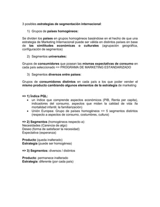 3 posibles estrategias de segmentación internacional:

   1) Grupos de países homogéneos:

Se dividen los países en grupos homogéneos basándose en el hecho de que una
estrategia de Marketing Internacional puede ser válida en distintos países en base
de las similitudes económicas o culturales (agrupación geográfica,
configuración de segmentos)

   2) Segmentos universales:

Grupos de consumidores que posean las mismas expectativas de consumo en
cada país seleccionado => PROGRAMA DE MARKETING ESTANDARIZADO

   3) Segmentos diversos entre países:

Grupos de consumidores distintos en cada país a los que poder vender el
mismo producto cambiando algunos elementos de la estrategia de marketing


=> 1) Índice PQL:
       un índice que comprende aspectos económicos (PIB, Renta per capita),
       indicadores del consumo, aspectos que miden la calidad de vida /la
       mortalidad infantil, la familiarización)
       Unión Europea: Grupo de países homogéneos => 5 segmentos distintos
       (respecto a aspectos de consumo, costumbres, cultura)

=> 2) Segmentos (homogéneos respecto a):
Necesidades (Carencia de algo)
Deseo (forma de satisfacer la necesidad)
Expectativa (esperanza)

Producto (queda inalterado)
Estrategia (puede ser homogénea)

=> 3) Segmentos: diversos / distintos

Producto: permanece inalterado
Estrategia: diferente (por cada país)
 