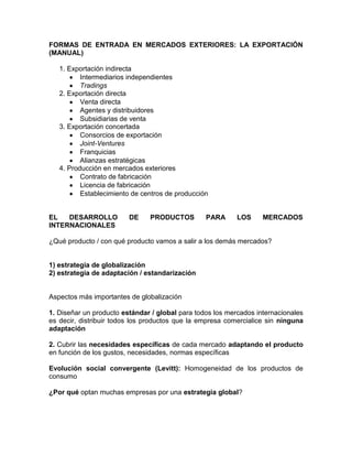 FORMAS DE ENTRADA EN MERCADOS EXTERIORES: LA EXPORTACIÓN
(MANUAL)

   1. Exportación indirecta
          Intermediarios independientes
          Tradings
   2. Exportación directa
          Venta directa
          Agentes y distribuidores
          Subsidiarias de venta
   3. Exportación concertada
          Consorcios de exportación
          Joint-Ventures
          Franquicias
          Alianzas estratégicas
   4. Producción en mercados exteriores
          Contrato de fabricación
          Licencia de fabricación
          Establecimiento de centros de producción


EL   DESARROLLO          DE    PRODUCTOS         PARA      LOS     MERCADOS
INTERNACIONALES

¿Qué producto / con qué producto vamos a salir a los demás mercados?


1) estrategia de globalización
2) estrategia de adaptación / estandarización


Aspectos más importantes de globalización

1. Diseñar un producto estándar / global para todos los mercados internacionales
es decir, distribuir todos los productos que la empresa comercialice sin ninguna
adaptación

2. Cubrir las necesidades específicas de cada mercado adaptando el producto
en función de los gustos, necesidades, normas específicas

Evolución social convergente (Levitt): Homogeneidad de los productos de
consumo

¿Por qué optan muchas empresas por una estrategia global?
 