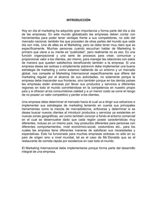 INTRODUCCIÓN


Hoy en día el marketing ha adquirido gran importancia y forma parte del día a día
de las empresas. En este mundo globalizado las empresas deben contar con
herramientas para poder tener ventajas frente a sus competidores, no sólo del
mercado nacional, también los que proceden de otras partes del mundo que cada
día son más. Una de ellas es el Marketing, pero se debe tener muy claro que es
específicamente. Muchas personas cuando escuchan hablar de Marketing lo
primero que viene a su mente es “publicidad”, pero realmente no es eso. Es una
función organizacional y una serie de procesos para crear, comunicar y
proporcionar valor a los clientes, así mismo, para manejar las relaciones con estos
de manera que queden satisfechos beneficiando también a la empresa. Si una
empresa desea ser exitosa o simplemente sobrevivir debe implementar una buena
estrategia de marketing y como estamos hablando de un entorno y un mercado
global, nos compete el Marketing Internacional específicamente que difiere del
marketing regular por el alcance de sus actividades, no solamente porque la
empresa debe trascender sus fronteras, sino también porque en los demás países
las empresas están ansiosas por llevar sus productos y servicios a diferentes
regiones en todo el mundo convirtiéndose en la competencia en nuestro propio
país y si ofrecen al los consumidores calidad y a un menor costo se corre el riesgo
de no poseer un valor competitivo y perder a los clientes.

Una empresa debe determinar el mercado hacia el cual va a dirigir sus esfuerzos e
implementar sus estrategias de marketing teniendo en cuenta sus principales
herramientas como la mezcla de mercadotecnia, enfocarse y determinar si se
desea buscar nuevos clientes al introducir productos y servicios ya existentes en
nuevas zonas geográficas, así como también conocer a fondo el entorno comercial
en el cual se desenvuelve dado que cada región posee características muy
diferentes, incluso en un mismo país, hay productos diferentes para personas con
diferentes comportamientos, nivel económico-social, costumbres etc., para los
cuales las empresa tiene diferentes maneras de satisfacer sus necesidades y
expectativas. Esto ha funcionado para muchas empresas exitosas no sólo en su
país de origen sino a nivel mundial, tal es el caso de Mc´Donalds que es el
restaurante de comida rápida por excelencia en casi todo el mundo.

El Marketing Internacional debe implementarse porque forma parte del desarrollo
integral de una empresa.
 