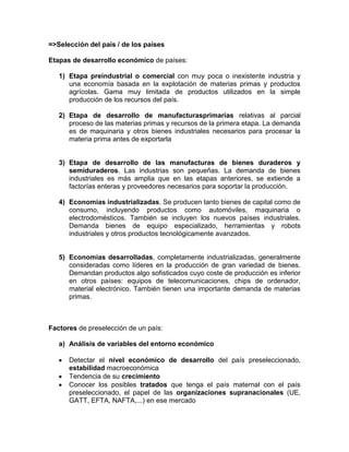 =>Selección del país / de los países

Etapas de desarrollo económico de países:

   1) Etapa preindustrial o comercial con muy poca o inexistente industria y
      una economía basada en la explotación de materias primas y productos
      agrícolas. Gama muy limitada de productos utilizados en la simple
      producción de los recursos del país.

   2) Etapa de desarrollo de manufacturasprimarias relativas al parcial
      proceso de las materias primas y recursos de la primera etapa. La demanda
      es de maquinaria y otros bienes industriales necesarios para procesar la
      materia prima antes de exportarla


   3) Etapa de desarrollo de las manufacturas de bienes duraderos y
      semiduraderos. Las industrias son pequeñas. La demanda de bienes
      industriales es más amplia que en las etapas anteriores, se extiende a
      factorías enteras y proveedores necesarios para soportar la producción.

   4) Economías industrializadas. Se producen tanto bienes de capital como de
      consumo, incluyendo productos como automóviles, maquinaria o
      electrodomésticos. También se incluyen los nuevos países industriales.
      Demanda bienes de equipo especializado, herramientas y robots
      industriales y otros productos tecnológicamente avanzados.


   5) Economías desarrolladas, completamente industrializadas, generalmente
      consideradas como líderes en la producción de gran variedad de bienes.
      Demandan productos algo sofisticados cuyo coste de producción es inferior
      en otros países: equipos de telecomunicaciones, chips de ordenador,
      material electrónico. También tienen una importante demanda de materias
      primas.



Factores de preselección de un país:

   a) Análisis de variables del entorno económico

      Detectar el nivel económico de desarrollo del país preseleccionado,
      estabilidad macroeconómica
      Tendencia de su crecimiento
      Conocer los posibles tratados que tenga el país maternal con el país
      preseleccionado, el papel de las organizaciones supranacionales (UE,
      GATT, EFTA, NAFTA,...) en ese mercado
 