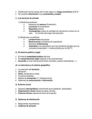 Clasificación de los países del mundo según su riesgo económico (S & P)
   Se necesita información muy contrastada y amplia

b) Las barreras de entrada

   1) Obstáculos tarifarios:
               Derechos de aduana (Protección)
               Licencias de importación
               Depósitos previos
                Contingentes (sobre la cantidad de mercancía a entrar en un
                país      en función del origen del producto)

   2) Obstáculos no tarifarios:
               Límitemínimo de precios
               Restricciones voluntarias de exportación
               Derechos antidumping
                Subsidios a la exportación (son los beneficios fiscales que se
                conceda al exportador => está prohibido por el GATT)

c) El entorno político y legal

   El nivel de estabilidad política del país
   El comportamiento legal respecto a las exportaciones
   Acuerdos a nivel internacional (otros mercados, países importadores,...)

d) La estructura y el entorno geográfico

   La extensión del territorio
   Ubicación
   Clima, temperatura media
   Fronteras estatales
   Medios de transporte (=> infraestructura)
   Sistemas de comunicación / información

e) Entorno social

   Aspectos demográficos (crecimiento de la población, desempleo)
   Organización social (clases sociales, familia)
   Factores físicos (apariencia física de la gente)


f) Sistemas de distribución

   Negociantes importadores
   Cadenas de almacén
 