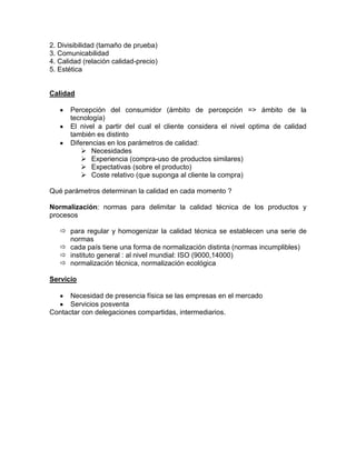 2. Divisibilidad (tamaño de prueba)
3. Comunicabilidad
4. Calidad (relación calidad-precio)
5. Estética


Calidad

      Percepción del consumidor (ámbito de percepción => ámbito de la
      tecnología)
      El nivel a partir del cual el cliente considera el nivel optima de calidad
      también es distinto
      Diferencias en los parámetros de calidad:
          Necesidades
          Experiencia (compra-uso de productos similares)
          Expectativas (sobre el producto)
          Coste relativo (que suponga al cliente la compra)

Qué parámetros determinan la calidad en cada momento ?

Normalización: normas para delimitar la calidad técnica de los productos y
procesos

    para regular y homogenizar la calidad técnica se establecen una serie de
     normas
    cada país tiene una forma de normalización distinta (normas incumplibles)
    instituto general : al nivel mundial: ISO (9000,14000)
    normalización técnica, normalización ecológica

Servicio

      Necesidad de presencia física se las empresas en el mercado
      Servicios posventa
Contactar con delegaciones compartidas, intermediarios.
 