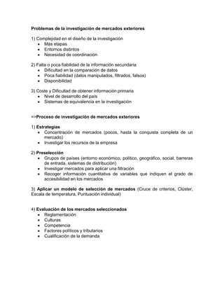 Problemas de la investigación de mercados exteriores

1) Complejidad en el diseño de la investigación
      Más etapas
      Entornos distintos
      Necesidad de coordinación

2) Falta o poca fiabilidad de la información secundaria
       Dificultad en la comparación de datos
       Poca fiabilidad (datos manipulados, filtrados, falsos)
       Disponibilidad

3) Coste y Dificultad de obtener información primaria
      Nivel de desarrollo del país
      Sistemas de equivalencia en la investigación


=>Proceso de investigación de mercados exteriores

1) Estrategias
       Concentración de mercados (pocos, hasta la conquista completa de un
       mercado)
       Investigar los recursos de la empresa

2) Preselección
      Grupos de países (entorno económico, político, geográfico, social, barreras
      de entrada, sistemas de distribución)
      Investigar mercados para aplicar una filtración
      Recoger información cuantitativa de variables que indiquen el grado de
      accesibilidad en los mercados

3) Aplicar un modelo de selección de mercados (Cruce de criterios, Clúster,
Escala de temperatura, Puntuación individual)


4) Evaluación de los mercados seleccionados
      Reglamentación
      Culturas
      Competencia
      Factores políticos y tributarios
      Cualificación de la demanda
 