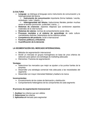 2) CULTURA
      Lenguaje: se distingue el lenguaje como instrumento de comunicación y la
      heterogeneidad del idioma
         instrumento de comunicación importante (forma hablada / escrita,
      simbología / color / diseño,...)
         heterogeneidad del idioma: traducciones literales pierden muchas
      veces el sentido (promoción, publicidad, marca,...)
      Sistemas de creencias: aspectos religiosas que condicionen aspectos
      materiales de la vida humana
      Sistemas de valores: normas de comportamiento social, ética
      Procesos mentales y el sistema de aprendizaje de cada cultura:
      mentalidades distintas, estereotipos de los distintos países
      Competencia del producto, local e internacional
      Factores políticos y tributarios
      Cuantificación de la demanda


LA SEGMENTACIÓN DEL MERCADO INTERNACIONAL

      Métodos de segmentación internacional
      Dividir un mercado en grupos homogéneos en base de unos criterios de
      selección para aplicar una estrategia de marketing adecuada
      Elementos / Factores de segmentación

Ventajas:
      Seleccionar los mercados que mejor se ajusten a los puntos fuertes de la
      empresa
      Desarrollar una estrategia comercial más adecuada a las necesidades del
      segmento
      Desarrollar con mayor intensidad fidelidad y lealtad a la marca

Inconvenientes:
      Encarecimiento de los costes de fabricación y distribución
      Comportamiento heterogéneo de los componentes de cada segmento


El proceso de segmentación transnacional

1. Analizar los criterios que son válidos
2. Seleccionar los criterios
3. Aplicarlos al mercado para segmentar
 