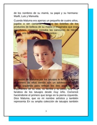 de los nombres de su mamá, su papá y su hermana:
Marlli, Luis y Manuela.
Cuando Maluma era apenas un pequeño de cuatro años,
jugaba a ser cantante. Tomaba las botellas de los
productos de belleza de su madre e imaginaba que eran
micrófonos, mientras coreaba las canciones de Héctor
Lavoe, uno de sus cantantes favoritos.
La pasión de Maluma por los tatuajes le llevó a hacerse
el primero de ellos siendo aún un adolescente en la
pierna izquierda para reflejar los dos aspectos más
importantes de su vida, su familia y su pasió,"Soy muy
fanático de los tatuajes desde muy niño. Comencé
haciéndome el primero que tengo en la pierna izquierda.
Dice Maluma, que es mi nombre artístico y también
representa En su amplia colección de tatuajes también
3
 