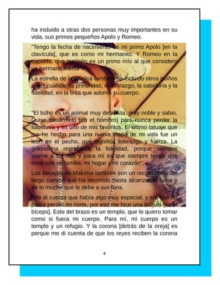 ha incluido a otras dos personas muy importantes en su
vida, sus primos pequeños Apolo y Romeo.
"Tengo la fecha de nacimiento de mi primo Apolo [en la
clavícula], que es como mi hermanito. Y Romeo en la
espalda, que también es un primo mío al que considero
un hermano menor".
La estrella de la música también ha incluido otros guiños
a sus cualidades preferidas, el liderazgo, la sabiduría y la
fidelidad, en la tinta que adorna su cuerpo.
"El búho es un animal muy detallista, muy noble y sabio.
Quise tatuármelo [en el hombro] para nunca perder la
sabiduría y es uno de mis favoritos. El último tatuaje que
me he hecho para una nueva etapa de mi vida fue un
león en el pecho, que significa liderazgo y fuerza. La
golondrina representa la fidelidad, porque siempre
vuelve a su nido y para mí es que siempre tengo que
estar con mi familia, mi hogar y mi corazón".
Los tatuajes de Maluma también son un recordatorio del
largo camino que ha recorrido hasta alcanzar la fama y
de lo mucho que le debe a sus fans.
"Me di cuenta que había algo muy especial, y era que no
podía perder mi norte, por eso me hice una brújula [en el
bíceps]. Esto del brazo es un templo, que lo quiero tomar
como si fuera mi cuerpo. Para mí, mi cuerpo es un
templo y un refugio. Y la corona [detrás de la oreja] es
porque me di cuenta de que los reyes reciben la corona
4
 