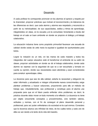 Desarrollo
A cada profesor le corresponde promover en los alumnos el aprecio y respeto por
la diversidad, propiciar prácticas que motiven el reconocimiento y la tolerancia de
las diferencias es decir, que cada alumno y alumna sea respetado y reconocido a
partir de su individualidad, de sus capacidades, estilos y ritmos de aprendizaje,
integrándolos en clase, en la escuela y en la comunidad, fomentando a través del
trabajo en el aula un buen ambiente en donde se propicie el diálogo y el trabajo
colaborativo.
La educación inclusiva tiene como propósito primordial favorecer una escuela de
calidad donde exista de ante mano la equidad e igualdad de oportunidades para
todos.
Lograr la inclusión es un reto, en las manos de cada maestro y todos los
integrantes del cuerpo educativo está el transformar el ambiente de su salón de
clases, propiciar actividades en donde se dé el trabajo colaborativo, donde cada
alumno se exprese con la seguridad de que va a ser escuchado y tomado en
cuenta su opinión, donde sus necesidades sean atendidas y sean consideradas
para construir aprendizajes útiles.
La docencia para que sea de alta calidad, extraña la necesidad y obligación de
estar informado y actualizado e indagar críticamente nuevos conocimientos; exige
plantear problemas y buscar soluciones, proponiendo para ello un método de
trabajo que, indudablemente, sea profesional y constituya para el alumno una
propuesta para que en el futuro pueda enfrentar otros problemas; es decir, la
práctica docente debe mover en todo momento a la reflexión. La docencia no tiene
por objeto únicamente conceptos y procedimientos, sino también valores,
actitudes y normas, con el fin de conseguir el pleno desarrollo personal y
profesional, para así poder enfrentarse a la sociedad en la cual vivimos. Considero
que la docencia abarca una infinidad de retos, de los cuales todos y cada uno de
ellos se van dando a lo lardo de la vida del maestro.
 
