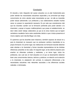 Conclusión
El docente y todo integrante del cuerpo educativo es un pilar fundamental para
poder atender las necesidades educativas especiales y es primordial que tenga
conocimiento de cómo atender estas necesidades ya que sin ella es imposible
poder educar plenamente. Los profesores y sus colaboradores actuales muchas
veces no poseen la capacitación necesaria. Es por esto que consideramos vital
que los docentes cuenten con la formación pertinente para poder atender a la
diversidad y apoyar al equipo multidisciplinario que posee el establecimiento, es
decir debe existir trabajo colaborativo ya que es la única manera que se logren
verdaderos resultados hacia estos estudiantes debido a que si todos poseemos el
mismo objetivo será más fácil llegar a la meta.
Si queremos que los docentes sean inclusivos y también capaces de educar en y
para la diversidad es necesario que se produzcan cambios importantes en su
propia formación. En primer lugar, las instituciones de formación docente deberían
estar abiertas a la diversidad y formar docentes representativos de las distintas
diferencias presentes en las aulas. En segundo lugar, se les debería preparar para
enseñar en diferentes contextos y realidades, y en tercer lugar, todos los
profesores, sea cual sea el nivel educativo en el que se desempeñen deberían
tener unos conocimientos básicos, teóricos y prácticos, en relación con la atención
a la diversidad, la adaptación del currículo, la evaluación diferenciada y las
necesidades educativas más relevantes asociadas a las diferencias sociales
culturales o individuales.
 