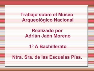 Trabajo sobre el Museo
    Arqueológico Nacional

       Realizado por
     Adrián Jaén Moreno

       1º A Bachillerato

Ntra. Sra. de las Escuelas Pías.
 