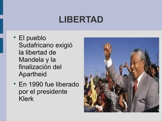 LIBERTAD




El pueblo
Sudafricano exigió
la libertad de
Mandela y la
finalización del
Apartheid
En 1990 fue liberado
por el presidente
Klerk

 