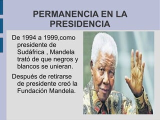 PERMANENCIA EN LA
PRESIDENCIA
De 1994 a 1999,como
presidente de
Sudáfrica , Mandela
trató de que negros y
blancos se unieran.
Después de retirarse
de presidente creó la
Fundación Mandela.

 
