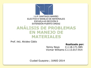 I.U.P. SANTIAGO MARIÑO
ELECTIVA IV MANEJO DE MATERIALES
ESCUELA 45 SECCIÓN S
EXTENSIÓN PUERTO ORDAZ
ANÁLISIS DE PROBLEMAS
EN MANEJO DE
MATERIALES
Prof. ING. Alcides Cádiz
Realizado por:
Yenny Noya C.I.18.171.985
Vicmar Williams C.I.13.017.914
Ciudad Guayana ; JUNIO 2014
 