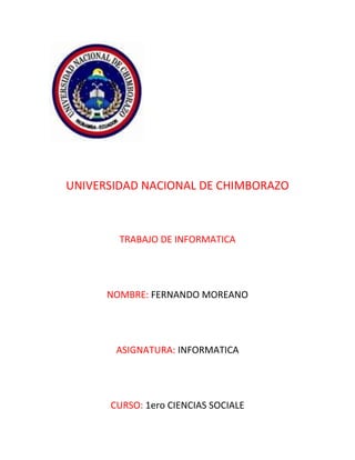 UNIVERSIDAD NACIONAL DE CHIMBORAZO

TRABAJO DE INFORMATICA

NOMBRE: FERNANDO MOREANO

ASIGNATURA: INFORMATICA

CURSO: 1ero CIENCIAS SOCIALE

 